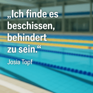 Zitat von Josia Topf vor dem Hintergrund einer Schwimmhalle: „Ich finde es beschissen, behindert zu sein.“